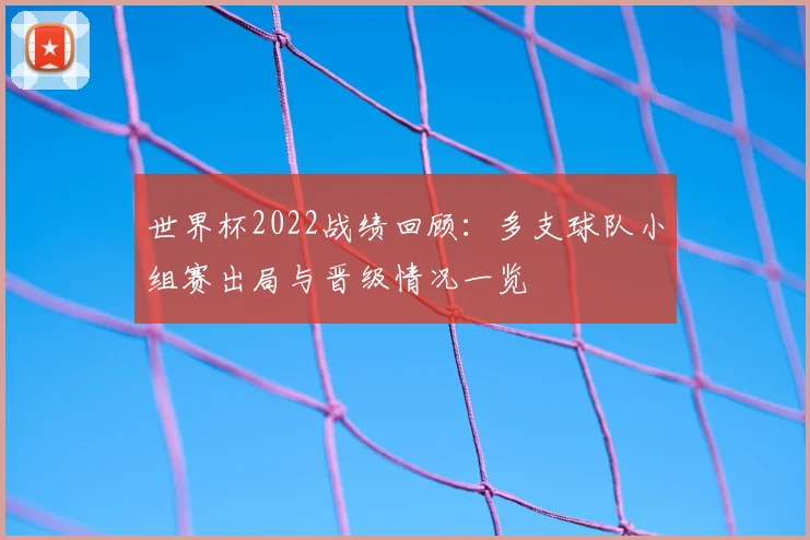 世界杯2022战绩回顾:多支球队小组赛出局与晋级情况一览