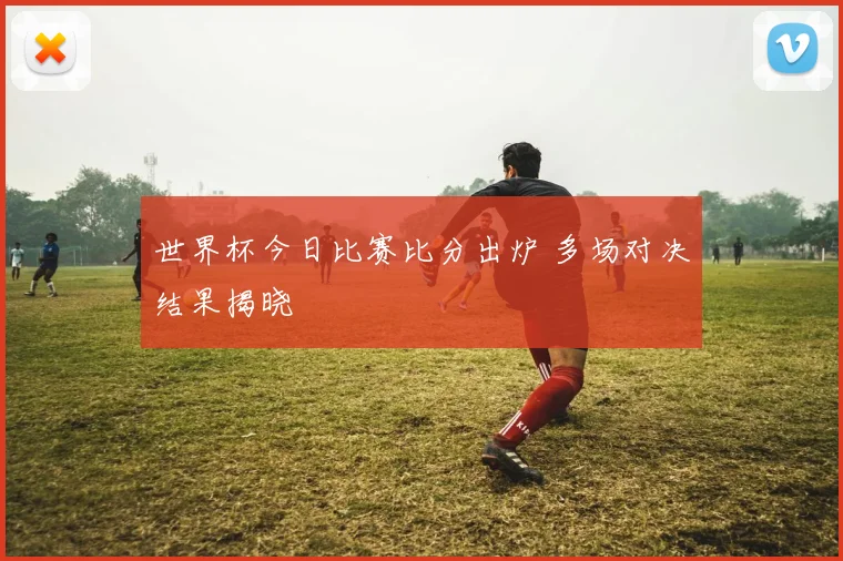 世界杯今日比赛比分出炉 多场对决结果揭晓