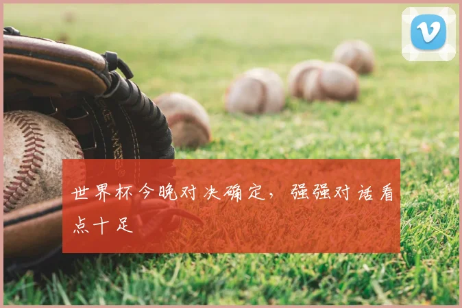 世界杯今晚对决确定,强强对话看点十足