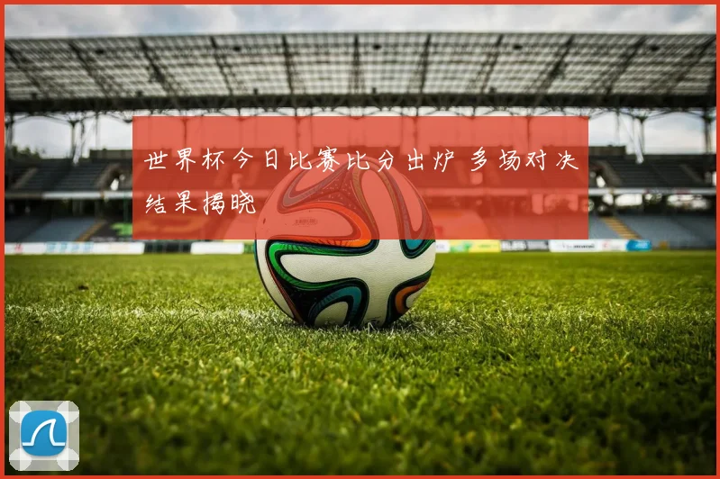 世界杯今日比赛比分出炉 多场对决结果揭晓