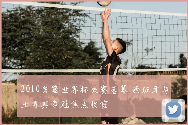 2010男篮世界杯决赛落幕 西班牙与土耳其争冠焦点收官